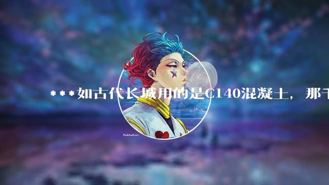 ***如古代长城用的是C140混凝土，那千百年下来会完整的留存至今还是损坏的更加严重？